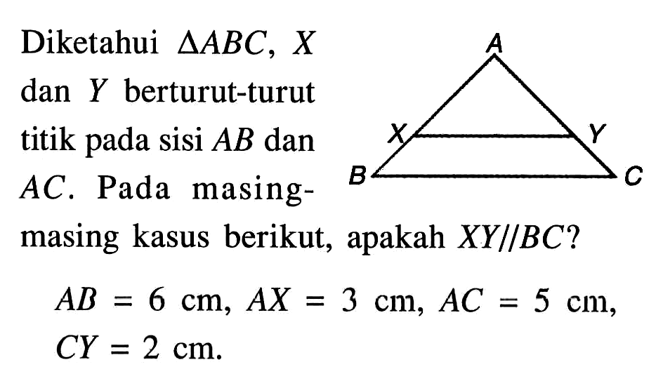 Diketahui segitiga ABC, X dan Y berturut-turut titik pada sisi AB dan AC. Pada masing-masing kasus berikut, apakah XY//BC?AB=6 cm, AX=3 cm, AC=5 cm, CY=2 cm.