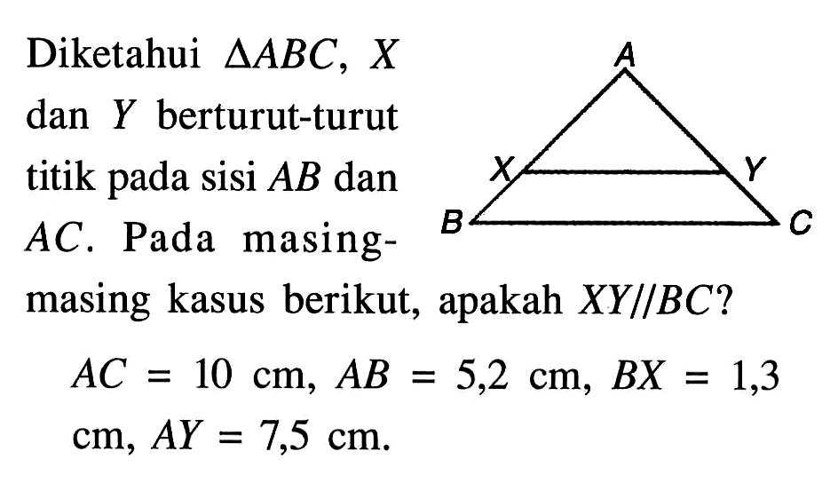 Diketahui  segitiga ABC, X  dan Y berturut-turut titik pada sisi  AB dan AC. Pada masing-masing kasus berikut, apakah  XY//BC? AC=10 cm, AB=5,2 cm, BX=1,3 cm, AY=7,5 cm.