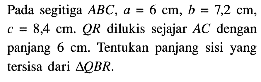 Pada segitiga ABC, a=6 cm, b=7,2 cm, c=8,4 cm. QR dilukis sejajar AC dengan panjang 6 cm. Tentukan panjang sisi yang tersisa dari segitiga QBR.