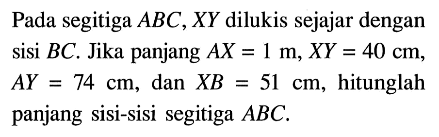 Pada segitiga  ABC, XY dilukis sejajar dengan sisi  BC . Jika panjang  AX=1 m, XY=40 cm,  AY=74 cm , dan  XB=51 cm, hitunglah panjang sisi-sisi segitiga  ABC.