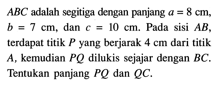 ABC adalah segitiga dengan panjang a=8 cm, b=7 cm, dan c=10 cm. Pada sisi AB, terdapat titik P yang berjarak 4 cm dari titik A, kemudian PQ dilukis sejajar dengan BC. Tentukan panjang PQ dan QC.