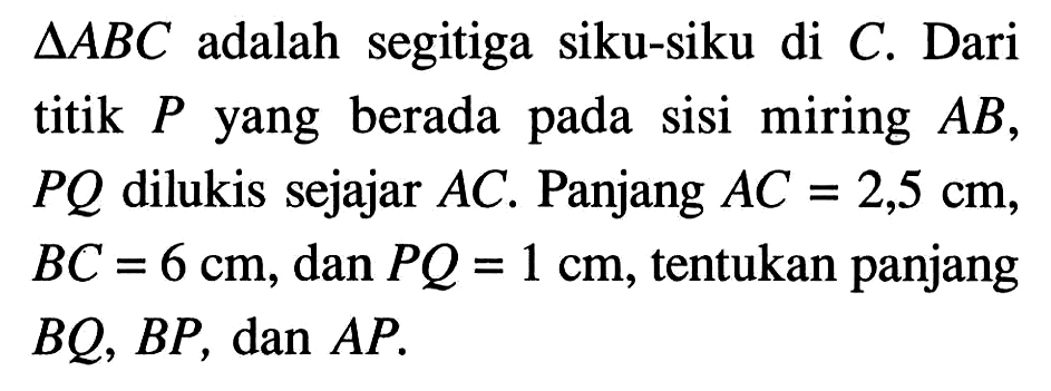 segitiga ABC adalah segitiga siku-siku di C. Dari titik P yang berada pada sisi miring AB, PQ dilukis sejajar AC. Panjang AC=2,5 cm , BC=6 cm, dan PQ=1 cm , tentukan panjang BQ, BP, dan AP. 