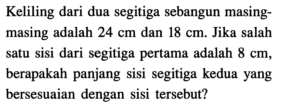 Keliling dari dua segitiga sebangun masingmasing adalah  24 cm  dan  18 cm . Jika salah satu sisi dari segitiga pertama adalah  8 cm , berapakah panjang sisi segitiga kedua yang bersesuaian dengan sisi tersebut?