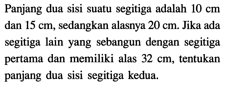 Panjang dua sisi suatu segitiga adalah 10 cm dan 15 cm, sedangkan alasnya 20 cm. Jika ada segitiga lain yang sebangun dengan segitiga pertama dan memiliki alas 32 cm, tentukan panjang dua sisi segitiga kedua.