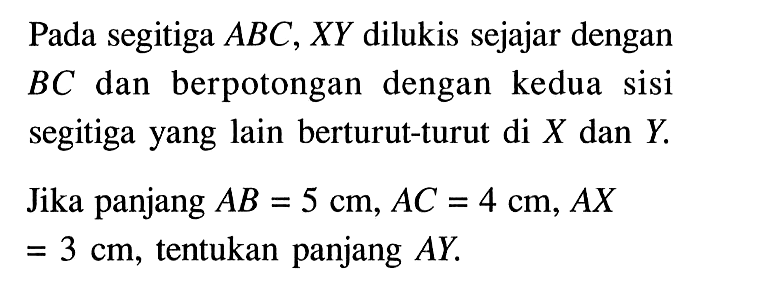 Pada segitiga ABC, XY  dilukis sejajar dengan BC dan berpotongan dengan kedua sisi segitiga yang lain berturut-turut di X dan Y.Jika panjang AB=5 cm, AC=4 cm, AX=3 cm, tentukan panjang AY.