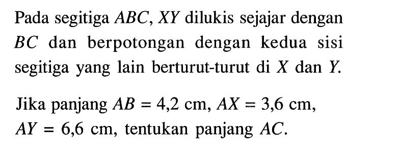 Pada segitiga  ABC, XY  dilukis sejajar dengan  BC  dan berpotongan dengan kedua sisi segitiga yang lain berturut-turut di  X  dan  Y .Jika panjang  AB=4,2 cm, AX=3,6 cm ,  AY=6,6 cm , tentukan panjang  AC .