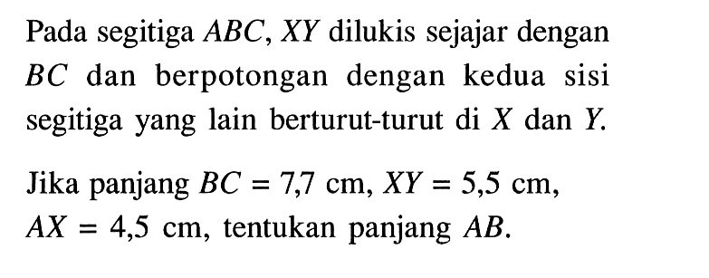 Pada segitiga ABC, XY dilukis sejajar dengan BC dan berpotongan dengan kedua sisi segitiga yang lain berturut-turut di X dan Y. Jika panjang BC=7,7 cm, XY=5,5 cm, AX=4,5 cm, tentukan panjang AB. 