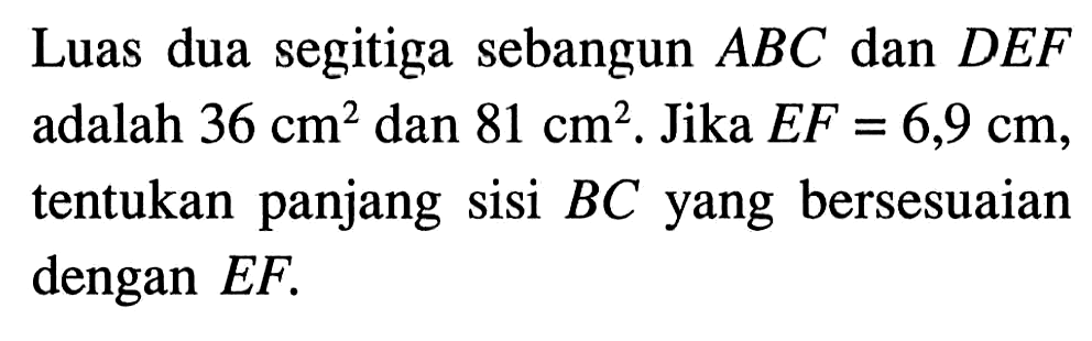 Luas dua segitiga sebangun ABC dan DEF adalah 36 cm^2 dan 81 cm^2. Jika EF=6,9 cm, tentukan panjang sisi BC yang bersesuaian dengan EF. 