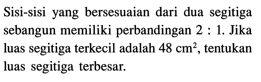 Sisi-sisi yang bersesuaian dari dua segitiga sebangun memiliki perbandingan 2 : 1 . Jika luas segitiga terkecil adalah 48 cm^2, tentukan luas segitiga terbesar.