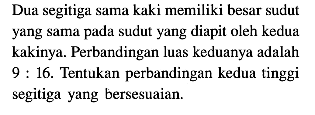 Dua segitiga sama kaki memiliki besar sudut yang sama pada sudut yang diapit oleh kedua kakinya. Perbandingan luas keduanya adalah 9:16.  Tentukan perbandingan kedua tinggi segitiga yang bersesuaian.