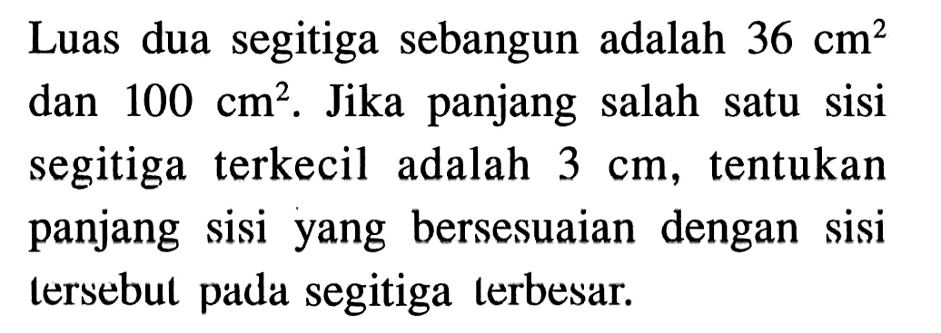 Luas dua segitiga sebangun adalah 36 cm^2 dan 100 cm^2. Jika panjang salah satu sisi segitiga terkecil adalah 3 cm, tentukan panjang sisi yang bersesuaian dengan sisi tersebul pada segitiga terbesar.