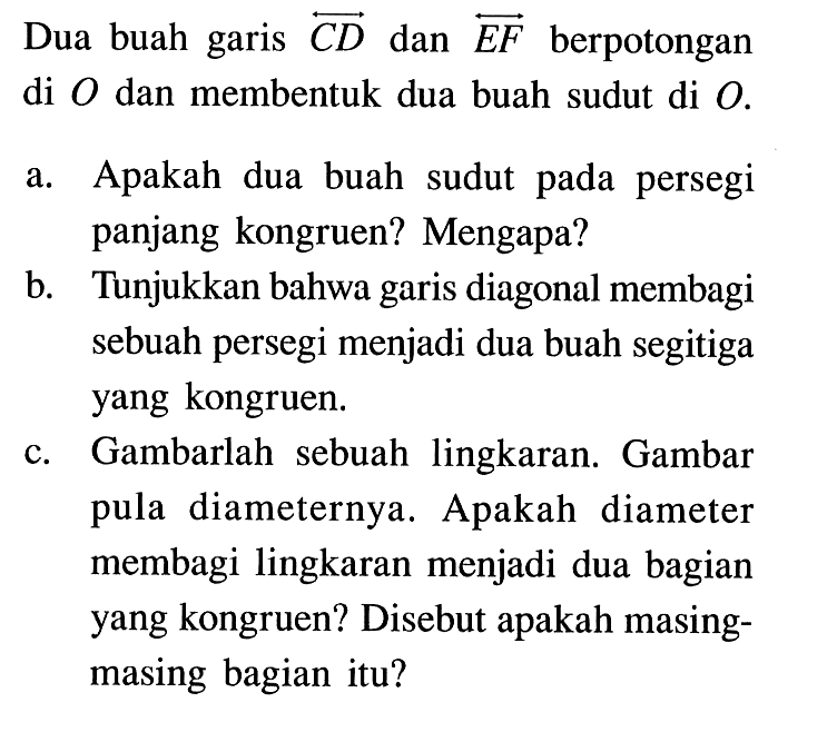 Dua buah garis CD dan EF berpotongan di O dan membentuk dua buah sudut di O.a. Apakah dua buah sudut pada persegi panjang kongruen? Mengapa?b. Tunjukkan bahwa garis diagonal membagi sebuah persegi menjadi dua buah segitiga yang kongruen.c. Gambarlah sebuah lingkaran. Gambar pula diameternya. Apakah diameter membagi lingkaran menjadi dua bagian yang kongruen? Disebut apakah masingmasing bagian itu?