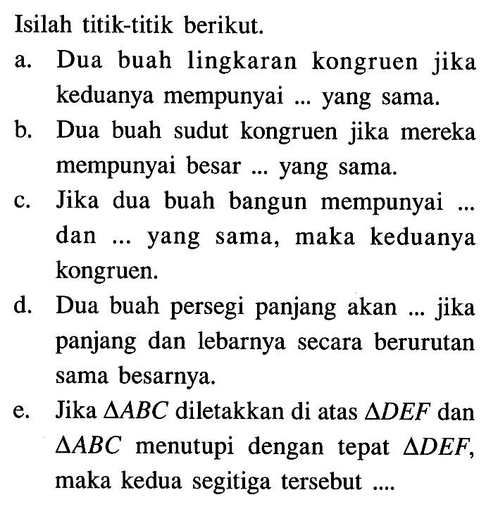 Isilah titik-titik berikut.a. Dua buah lingkaran kongruen jika keduanya mempunyai ... yang sama.b. Dua buah sudut kongruen jika mereka mempunyai besar ... yang sama.c. Jika dua buah bangun mempunyai ... dan ... yang sama, maka keduanya kongruen.d. Dua buah persegi panjang akan ... jika panjang dan lebarnya secara berurutan sama besarnya.e. Jika segitiga ABC diletakkan di atas segitiga DEF dan segitiga ABC menutupi dengan tepat segitiga DEF, maka kedua segitiga tersebut ....