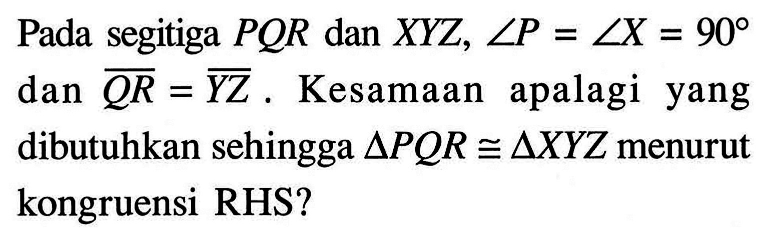 Pada segitiga  P Q R  dan  X Y Z, sudut P=sudut X=90  dan  Q R=Y Z . Kesamaan apalagi yang dibutuhkan sehingga  segitiga P Q R kongruen segitiga X Y Z  menurut kongruensi RHS?