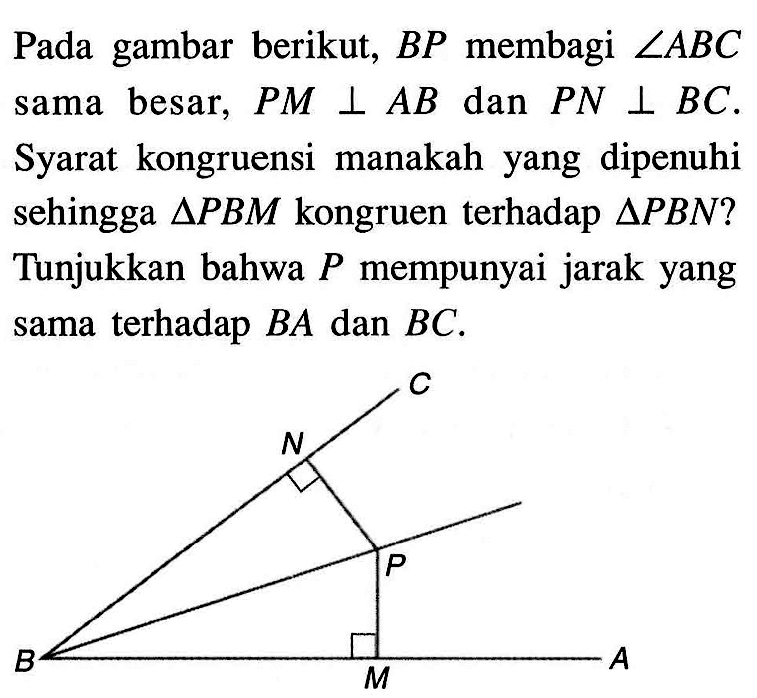 Pada gambar berikut, BP membagi sudut ABC sama besar, PM tegak lurus AB dan PN tegak lurus BC. Syarat kongruensi manakah yang dipenuhi sehingga segitiga PBM kongruen terhadap segitiga PBN ? Tunjukkan bahwa P mempunyai jarak yang sama terhadap BA dan BC. C N P B M A 