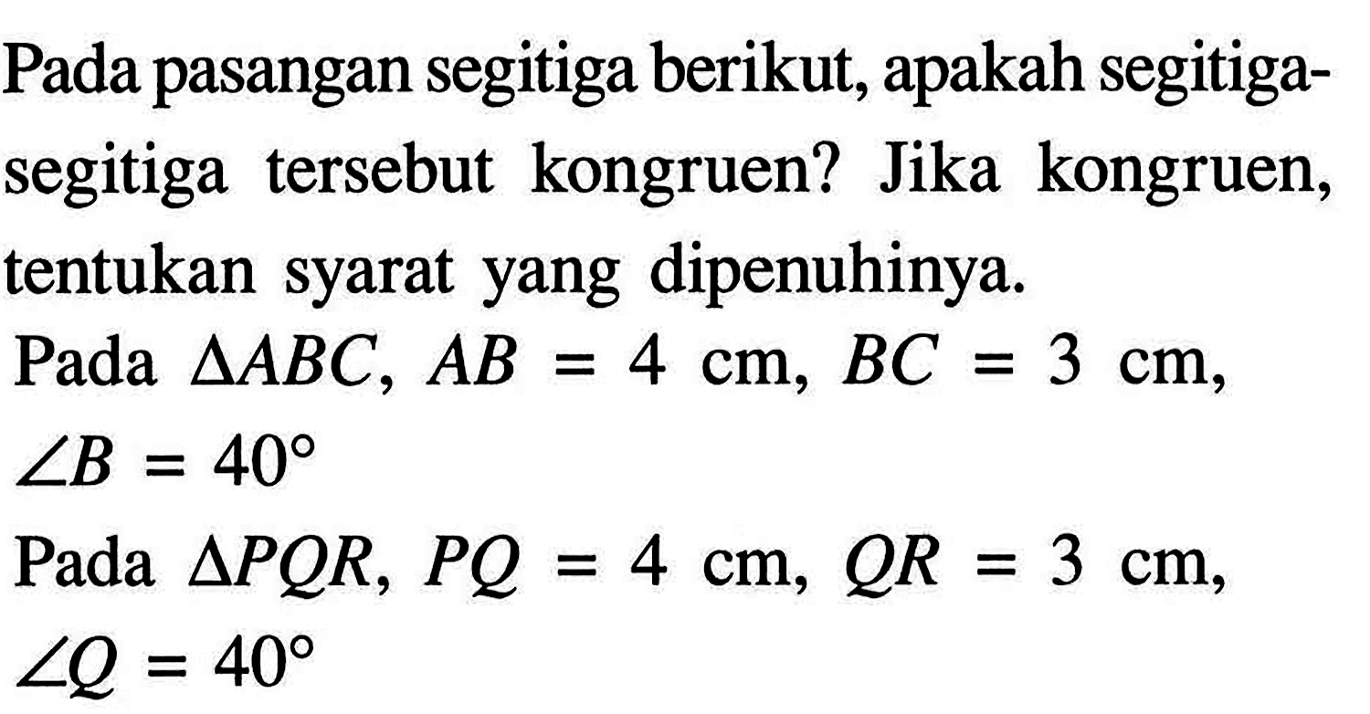 Pada pasangan segitiga berikut, apakah segitiga-segitiga tersebut kongruen? Jika kongruen, tentukan syarat yang dipenuhinya.
Pada segitiga ABC, AB=4 cm, BC=3 cm, sudut B=40
Pada segitiga PQR, PQ=4 cm, QR=3 cm, sudut Q=40