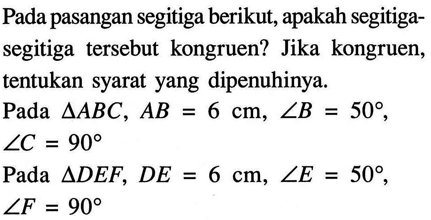 Pada pasangan segitiga berikut, apakah segitiga-segitiga tersebut kongruen? Jika kongruen,tentukan syarat yang dipenuhinya.Pada segitiga ABC, AB=6 cm, sudut B=50, sudut C=90 Pada segitiga DEF, DE=6 cm, sudut E=50, sudut F=90 