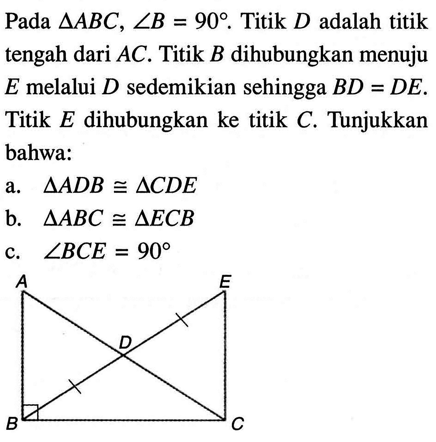 Pada segitiga ABC, sudut B=90. Titik D adalah titik tengah dari AC. Titik B dihubungkan menuju E melalui D sedemikian sehingga BD=DE. Titik E dihubungkan ke titik C. Tunjukkan bahwa:
a.  segitiga ADB kongruen segitiga CDE 
b.  segitiga ABC kongruen segitiga ECB 
c.  sudut BCE=90 