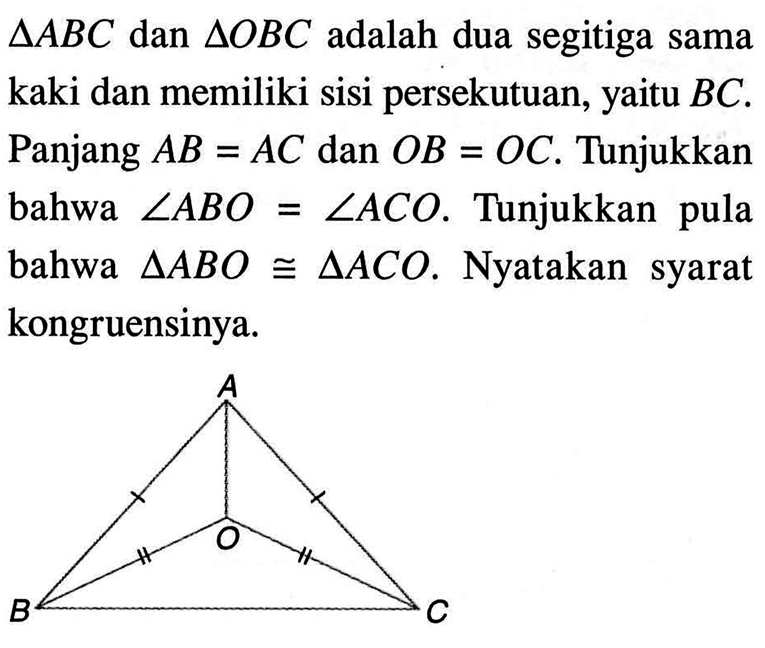 segitiga ABC dan segitiga OBC adalah dua segitiga sama kaki dan memiliki sisi persekutuan, yaitu BC. Panjang AB=AC dan OB=OC. Tunjukkan bahwa sudut ABO=sudut ACO. Tunjukkan pula bahwa segitiga ABO kongruen segitiga ACO. Nyatakan syarat kongruensinya. A O B C 