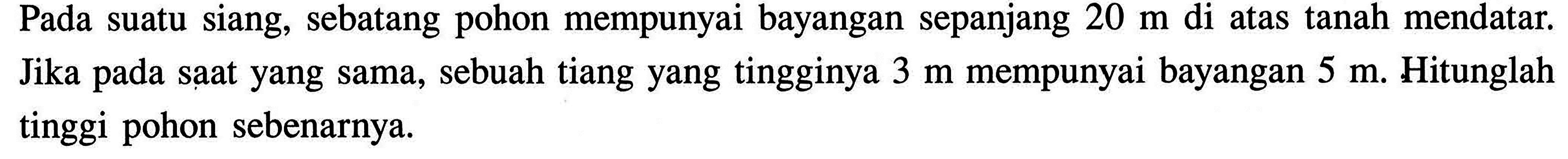 Pada suatu siang, sebatang pohon mempunyai bayangan sepanjang 20 m di atas tanah mendatar. Jika pada saat yang sama, sebuah tiang yang tingginya 3 m mempunyai bayangan 5 m. Hitunglah tinggi pohon sebenarnya.