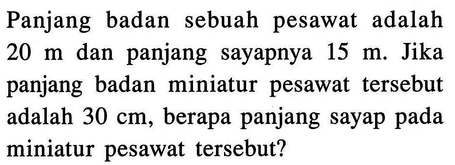Panjang badan sebuah pesawat adalah 20 m dan panjang sayapnya 15 m. Jika panjang badan miniatur pesawat tersebut adalah 30 cm, berapa panjang sayap pada miniatur pesawat tersebut?