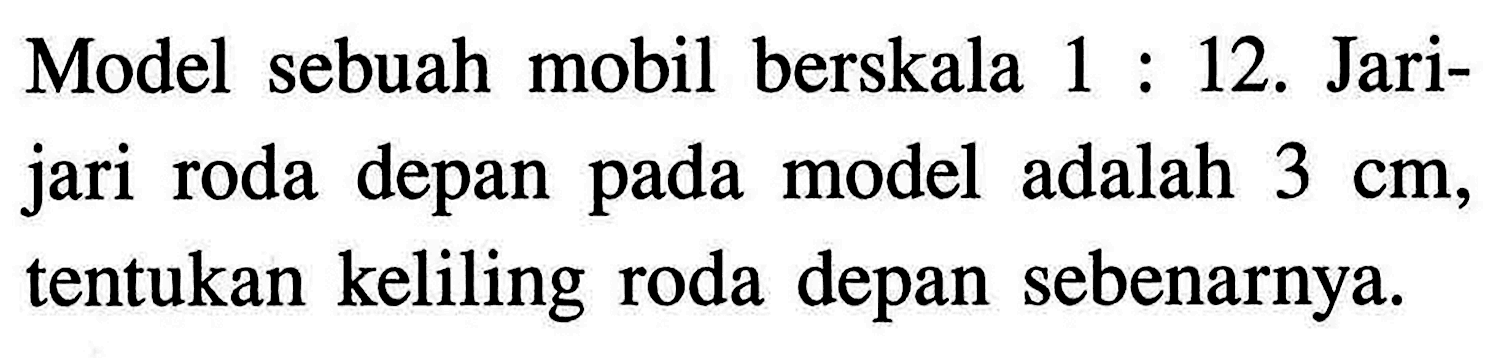 Model sebuah mobil berskala 1 : 12. Jari-jari roda depan pada model adalah 3 cm, tentukan keliling roda depan sebenarnya.