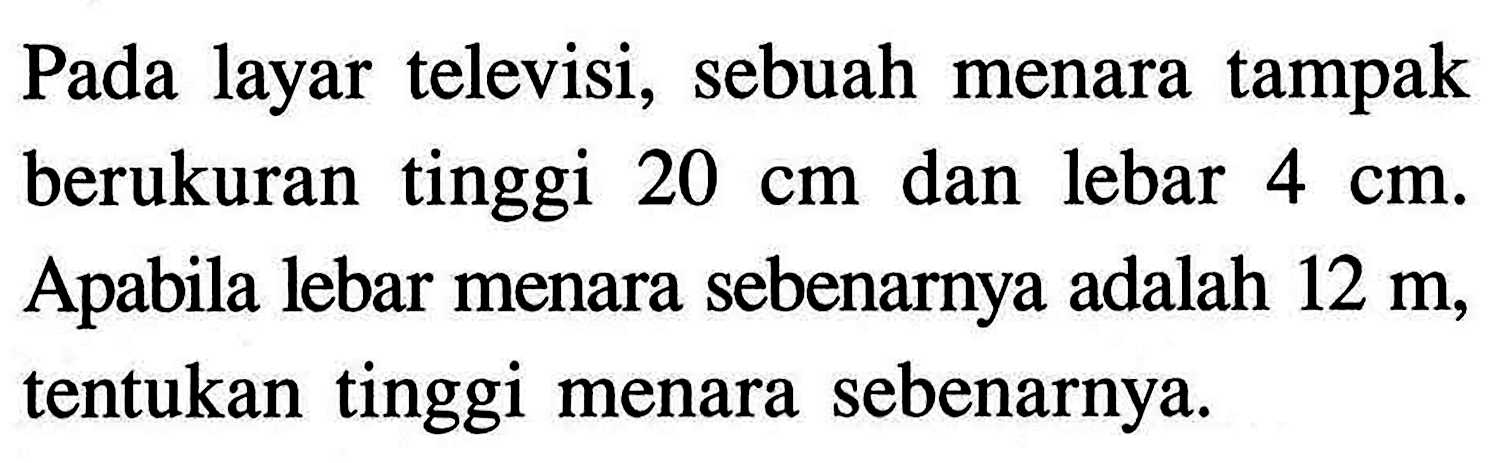 Pada layar televisi, sebuah menaratampak berukuran tinggi  20 cm  dan lebar  4 cm . Apabila lebar menara sebenarnya adalah  12 m , tentukan  tinggi menara sebenarnya.