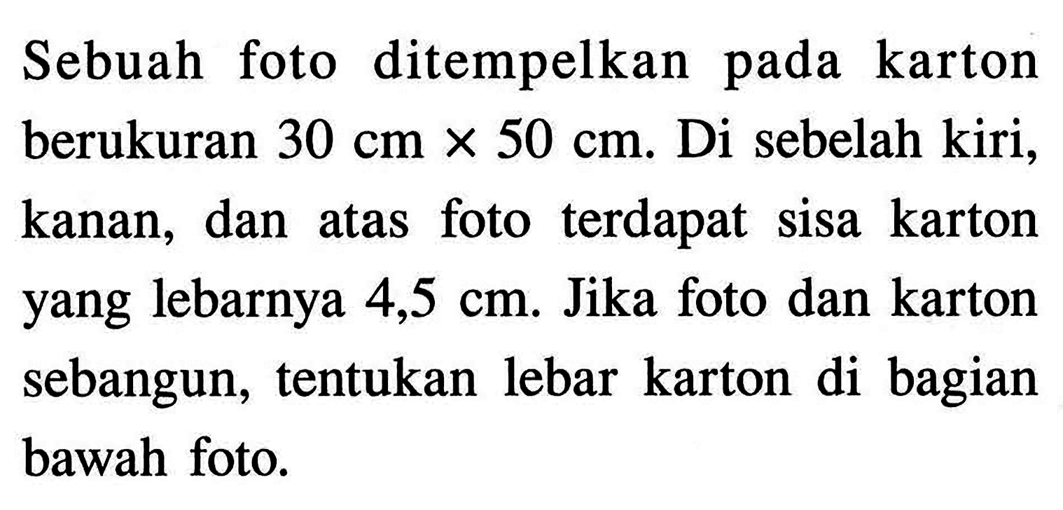 Sebuah foto ditempelkan pada karton berukuran  30 cm x 50 cm . Di sebelah kiri, kanan, dan atas foto terdapat sisa karton yang lebarnya  4,5 cm . Jika foto dan karton sebangun, tentukan lebar karton di bagian bawah foto.