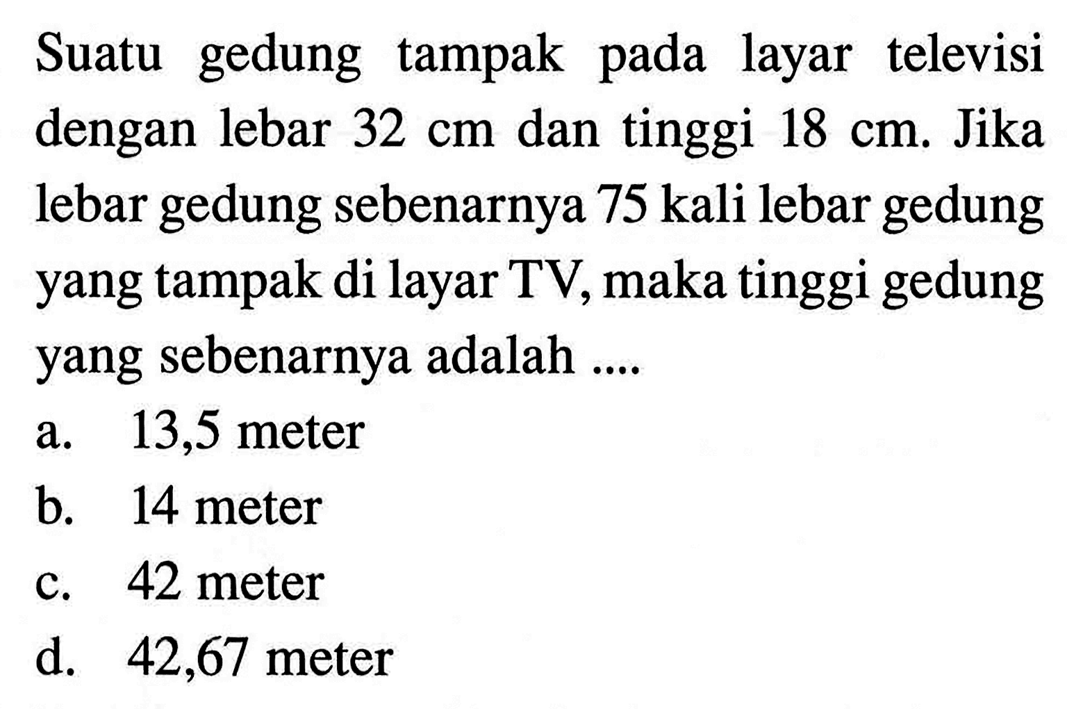 Suatu gedung tampak pada layar televisi dengan lebar 32 cm dan tinggi 18 cm. Jika lebar gedung sebenarnya 75 kali lebar gedung yang tampak di layar TV, maka tinggi gedung yang sebenarnya adalah ....