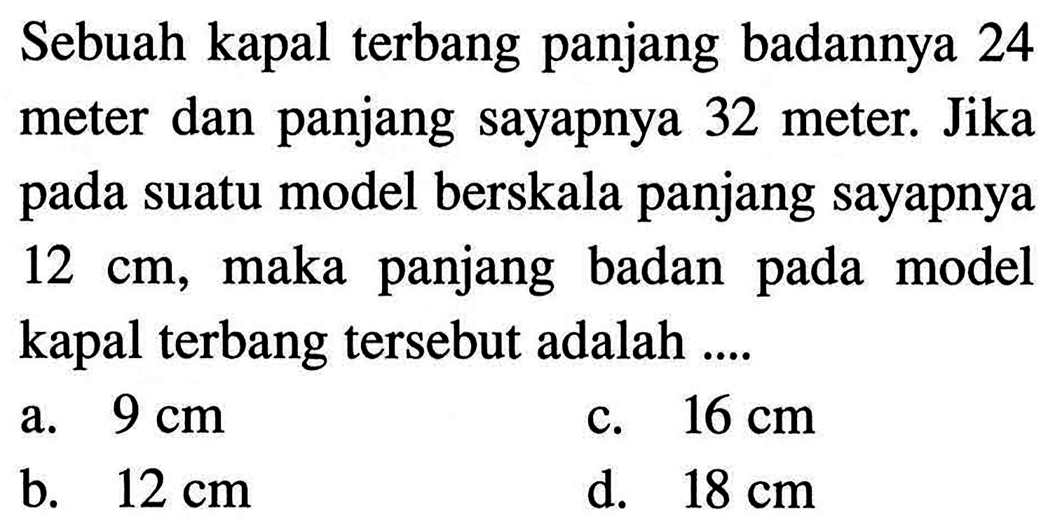 Sebuah kapal terbang panjang badannya 24 meter dan panjang sayapnya 32 meter. Jika pada suatu model berskala panjang sayapnya 12 cm , maka panjang badan pada model kapal terbang tersebut adalah ....