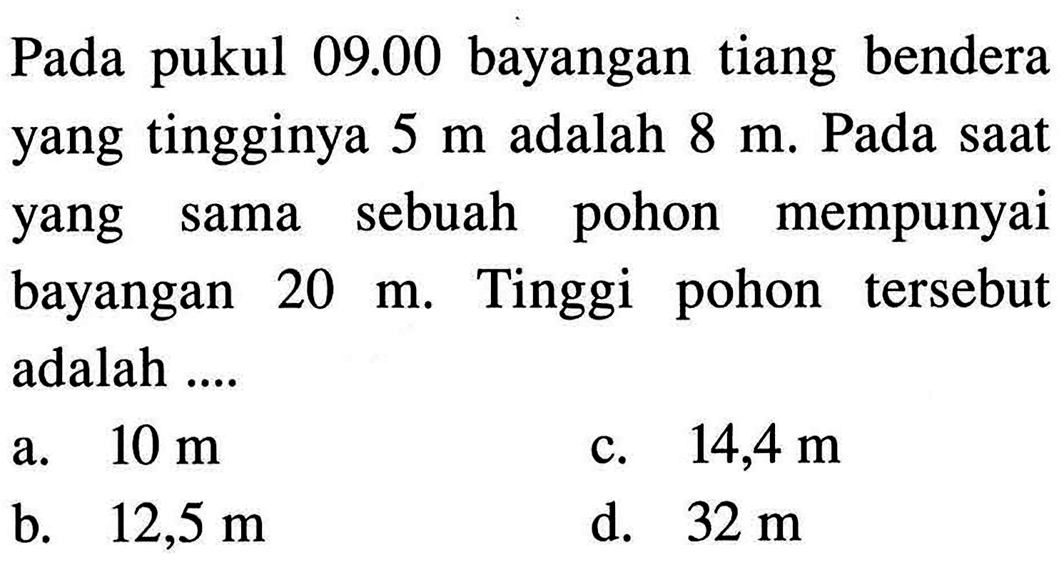 Pada pukul 09.00 bayangan tiang bendera yang tingginya 5 m adalah 8 m. Pada saat yang sama sebuah pohon mempunyai bayangan 20 m. Tinggi pohon tersebut adalah ....