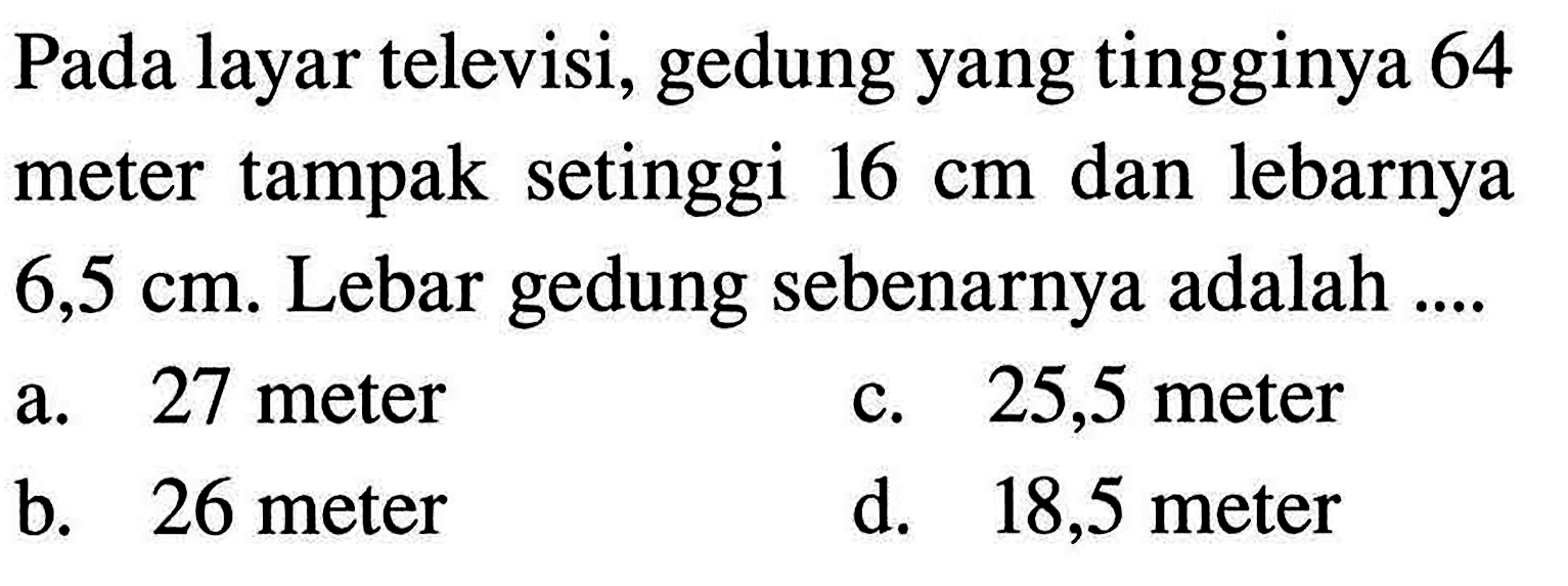 Pada layar televisi, gedung yang tingginya 64 meter tampak setinggi  16 cm  dan lebarnya  6,5 cm . Lebar gedung sebenarnya adalah ....