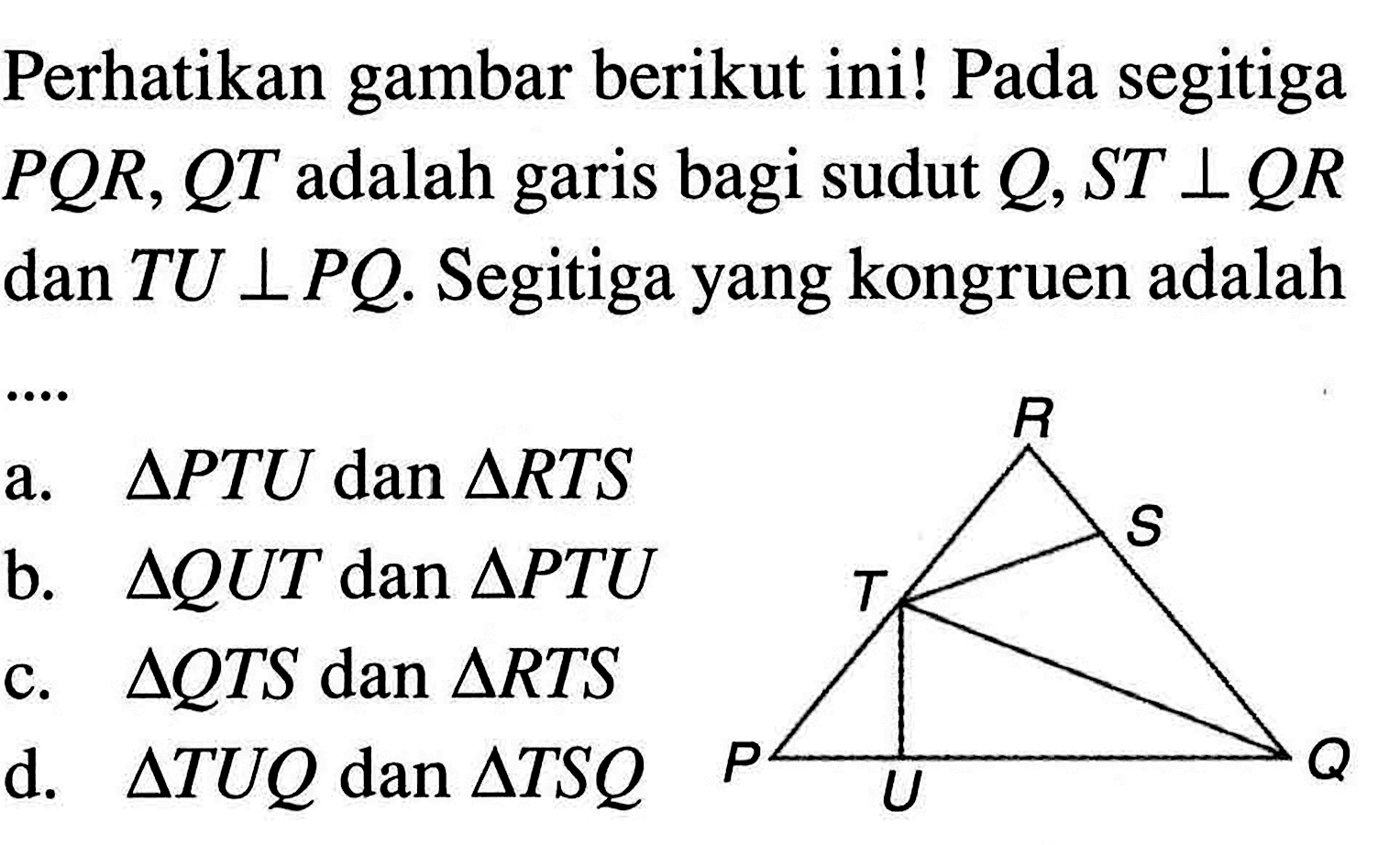 Perhatikan gambar berikut ini! Pada segitiga PQR,QT adalah garis bagi sudut Q,ST tegak lurus QR dan TU tegak lurus PQ. Segitiga yang kongruen adalah a. segitiga PTU dan segitiga RTS b. segitiga QUT dan segitiga PTU c. segitiga QTS dan segitiga RTS d. segitiga TUQ dan segitiga TSQ 