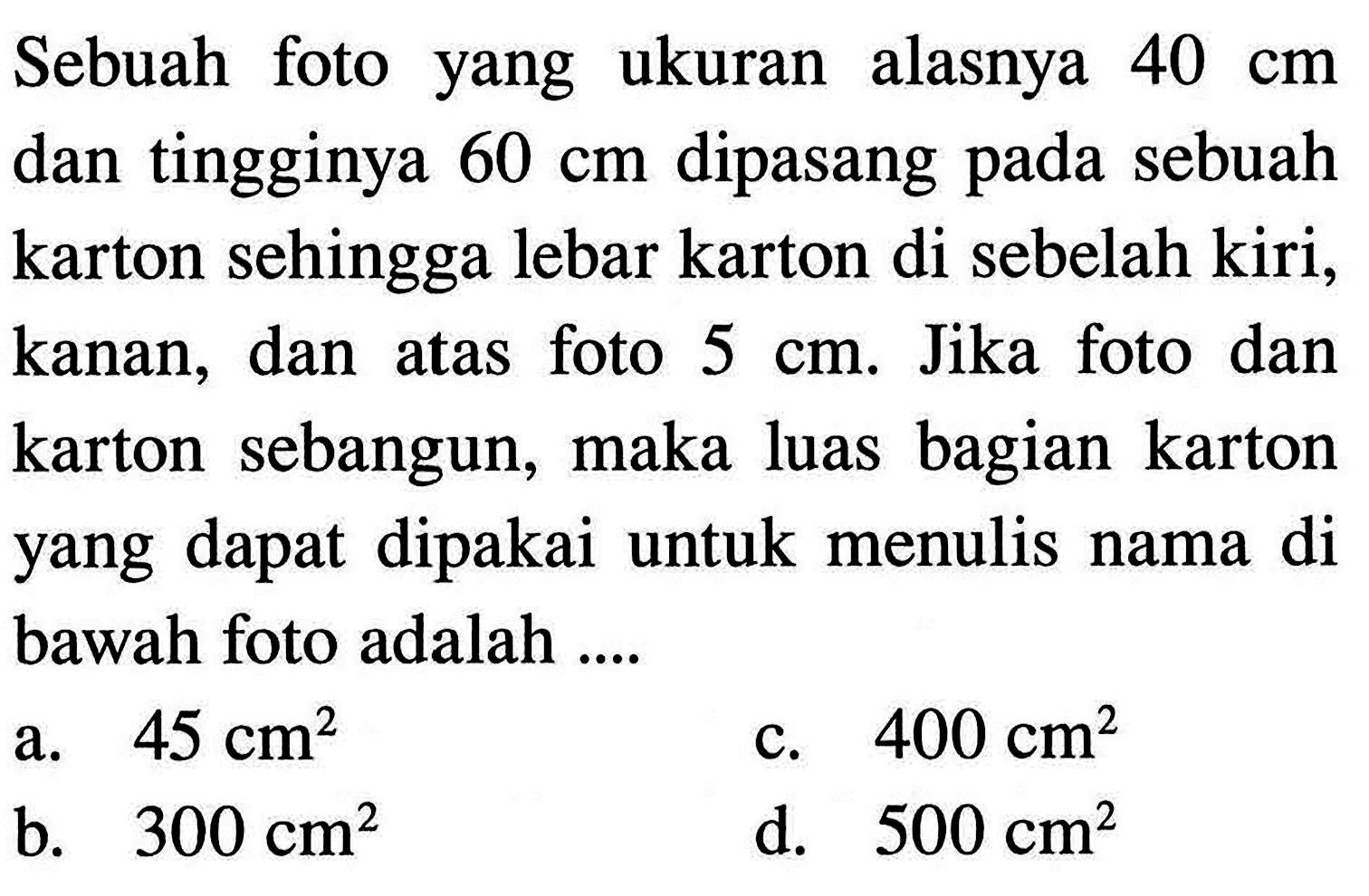 Sebuah foto yang ukuran alasnya 40 cm dan tingginya 60 cm dipasang pada sebuah karton sehingga lebar karton di sebelah kiri, kanan, dan atas foto 5 cm. Jika foto dan karton sebangun, maka luas bagian karton yang dapat dipakai untuk menulis nama di bawah foto adalah ....