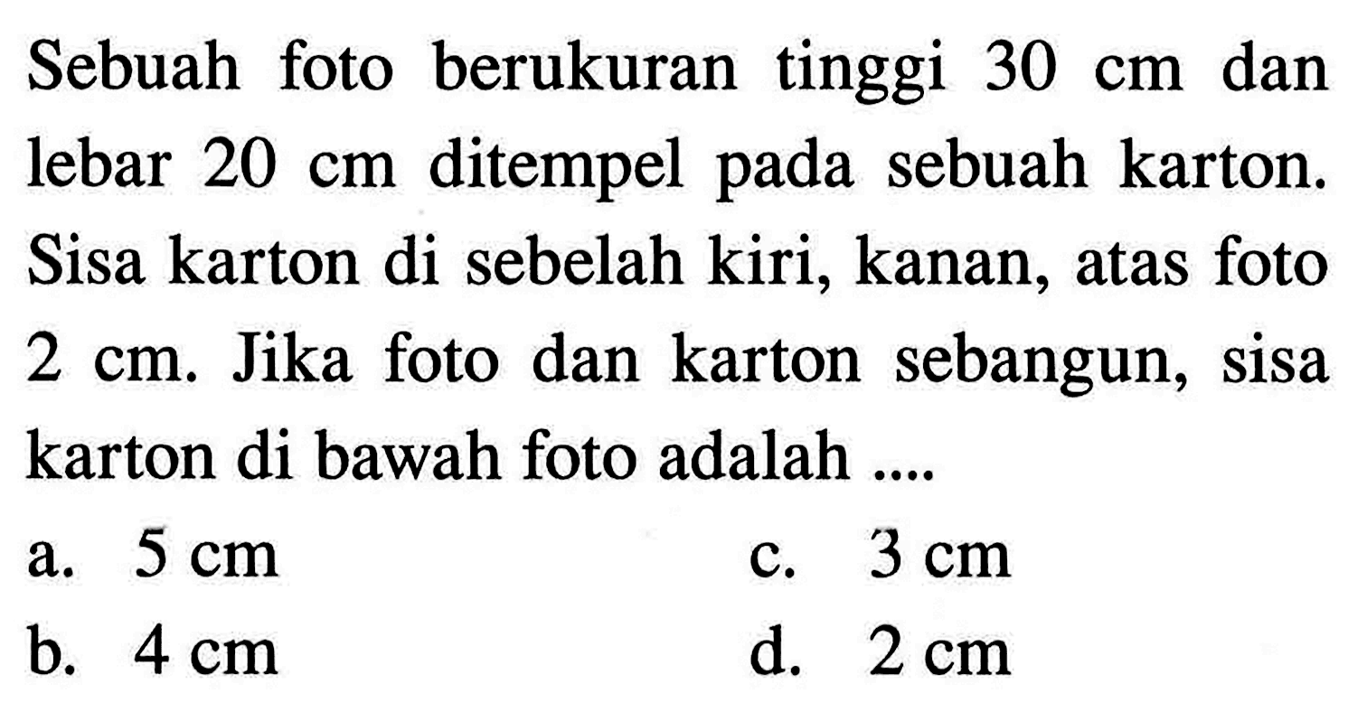 Sebuah foto berukuran tinggi 30 cm dan lebar 20 cm ditempel pada sebuah karton. Sisa karton di sebelah kiri, kanan, atas foto 2 cm. Jika foto dan karton sebangun, sisa karton di bawah foto adalah ....