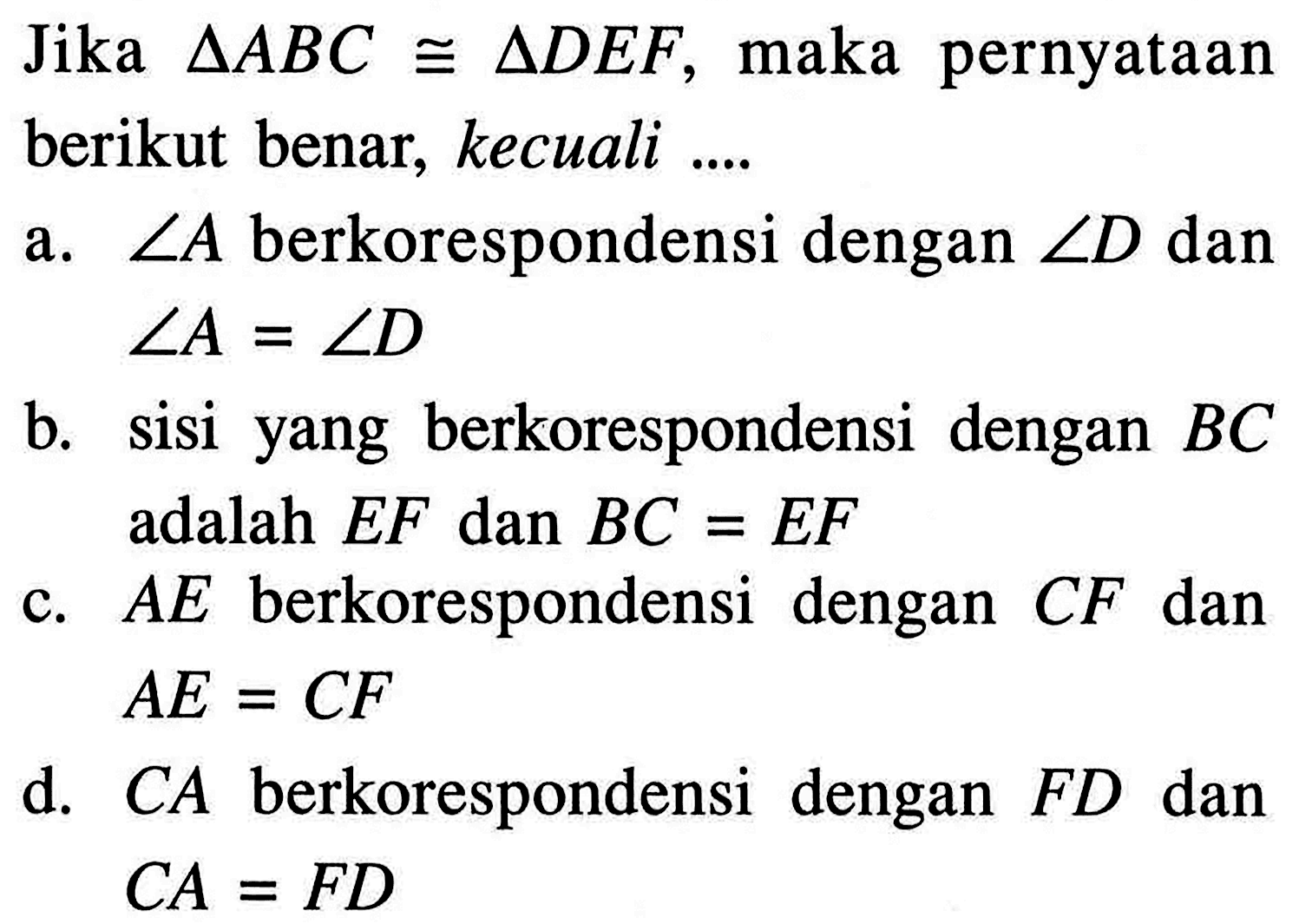 Jika segitiga ABC kongruen segitiga DEF, maka pernyataan berikut benar, kecuali .... a. sudut A berkorespondensi dengan sudut D dan sudut A=sudut D b. sisi yang berkorespondensi dengan BC adalah EF dan BC=EF c. AE berkorespondensi dengan CF dan AE=CF d. CA berkorespondensi dengan FD dan CA=FD