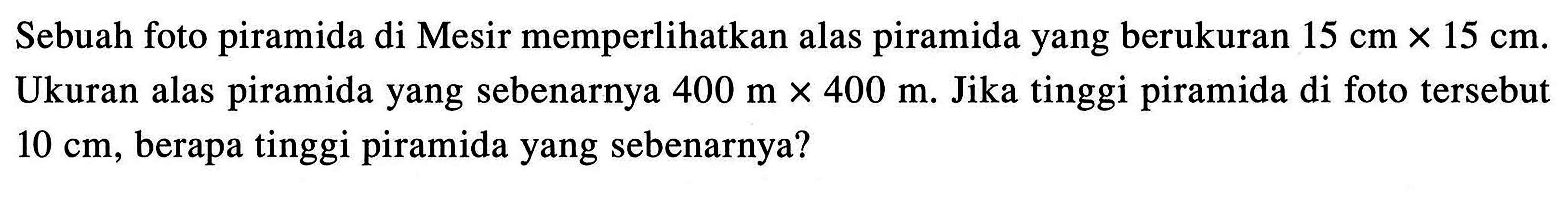 Sebuah foto piramida di Mesir memperlihatkan alas piramida yang berukuran 15 cm x 15 cm. Ukuran alas piramida yang sebenarnya 400 m x 400 m. Jika tinggi piramida di foto tersebut 10 cm, berapa tinggi piramida yang sebenarnya?