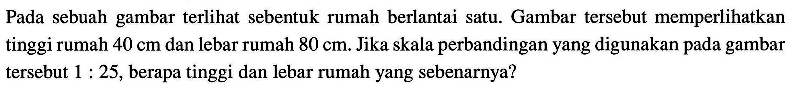 Pada sebuah gambar terlihat sebentuk rumah berlantai satu. Gambar tersebut memperlikan tinggi rumah 40 cm dan lebar rumah 80 cm. Jika skala perbandingan yang digunakan pada gambar tersebut 1:25, berapa tinggi dan lebar rumah yang sebenarnya?