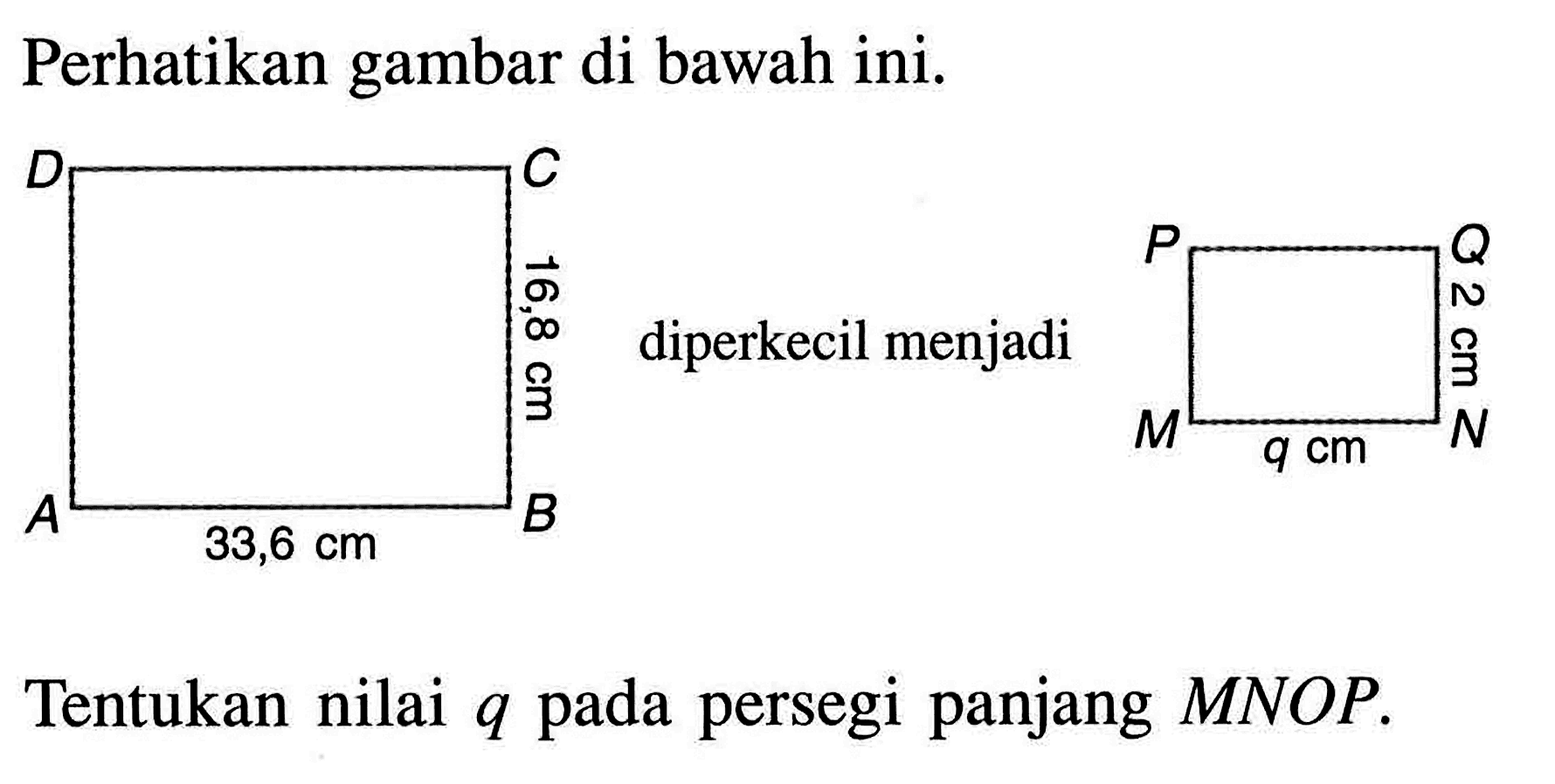 Perhatikan gambar di bawah ini.D C 16,8 cm A 33,6 cm B P Q 2 cm M q cm NTentukan nilai q pada persegi panjang MNOP.