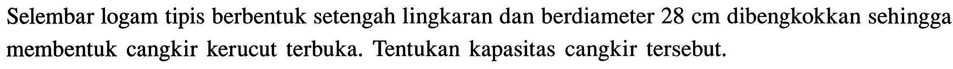 Selembar logam tipis berbentuk setengah lingkaran dan berdiameter 28 cm dibengkokkan sehingga membentuk cangkir kerucut terbuka. Tentukan kapasitas cangkir tersebut.