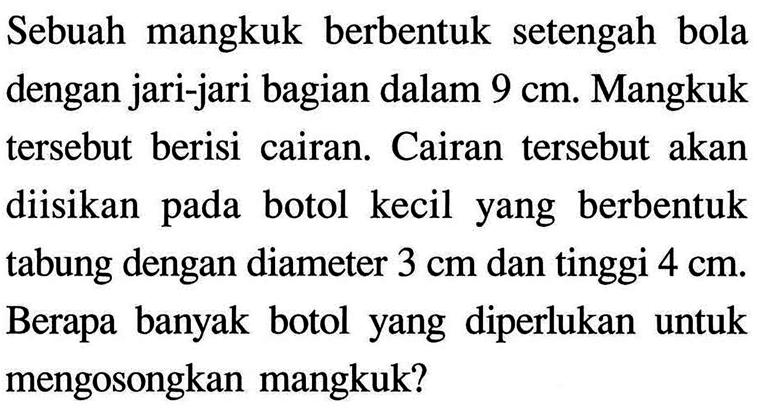 Sebuah mangkuk berbentuk setengah bola dengan jari-jari bagian dalam 9 cm. Mangkuk tersebut berisi cairan. Cairan tersebut akan diisikan pada botol kecil yang berbentuk tabung dengan diameter 3 cm dan tinggi 4 cm. Berapa banyak botol yang diperlukan untuk mengosongkan mangkuk? 