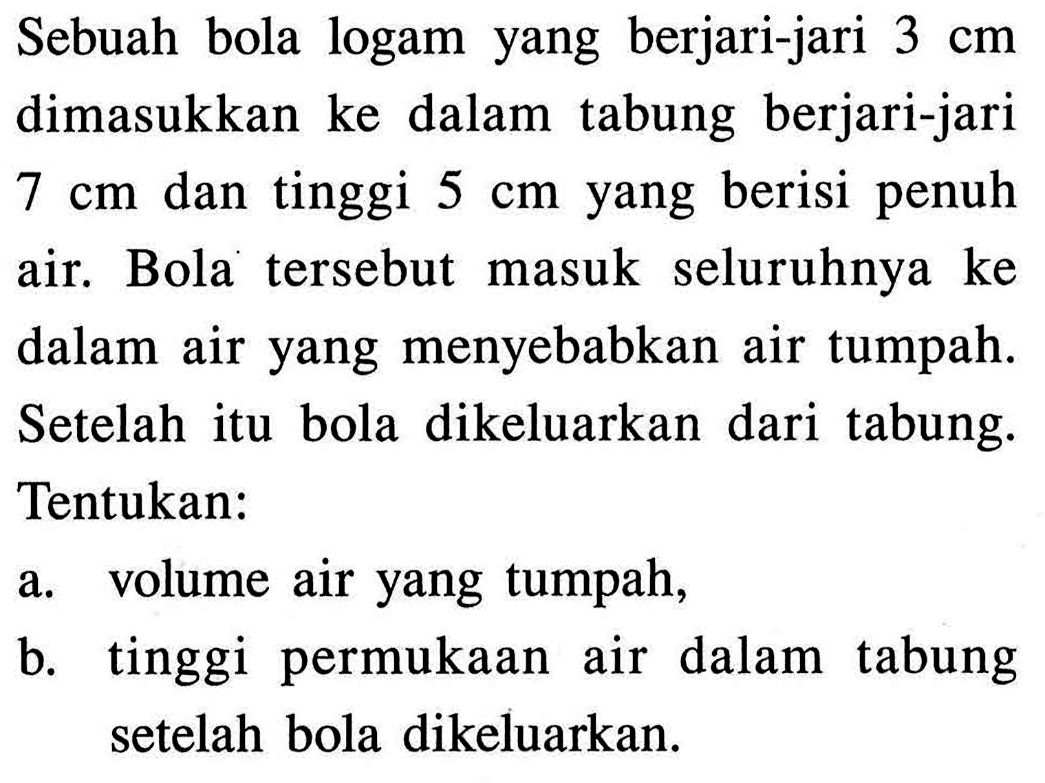 Sebuah bola logam yang berjari-jari 3 cm dimasukkan ke dalam tabung berjari-jari 7 cm dan tinggi 5 cm yang berisi penuh air. Bola tersebut masuk seluruhnya ke dalam air yang menyebabkan air tumpah. Setelah itu bola dikeluarkan dari tabung. Tentukan:a. volume air yang tumpah,b. tinggi permukaan air dalam tabung setelah bola dikeluarkan.