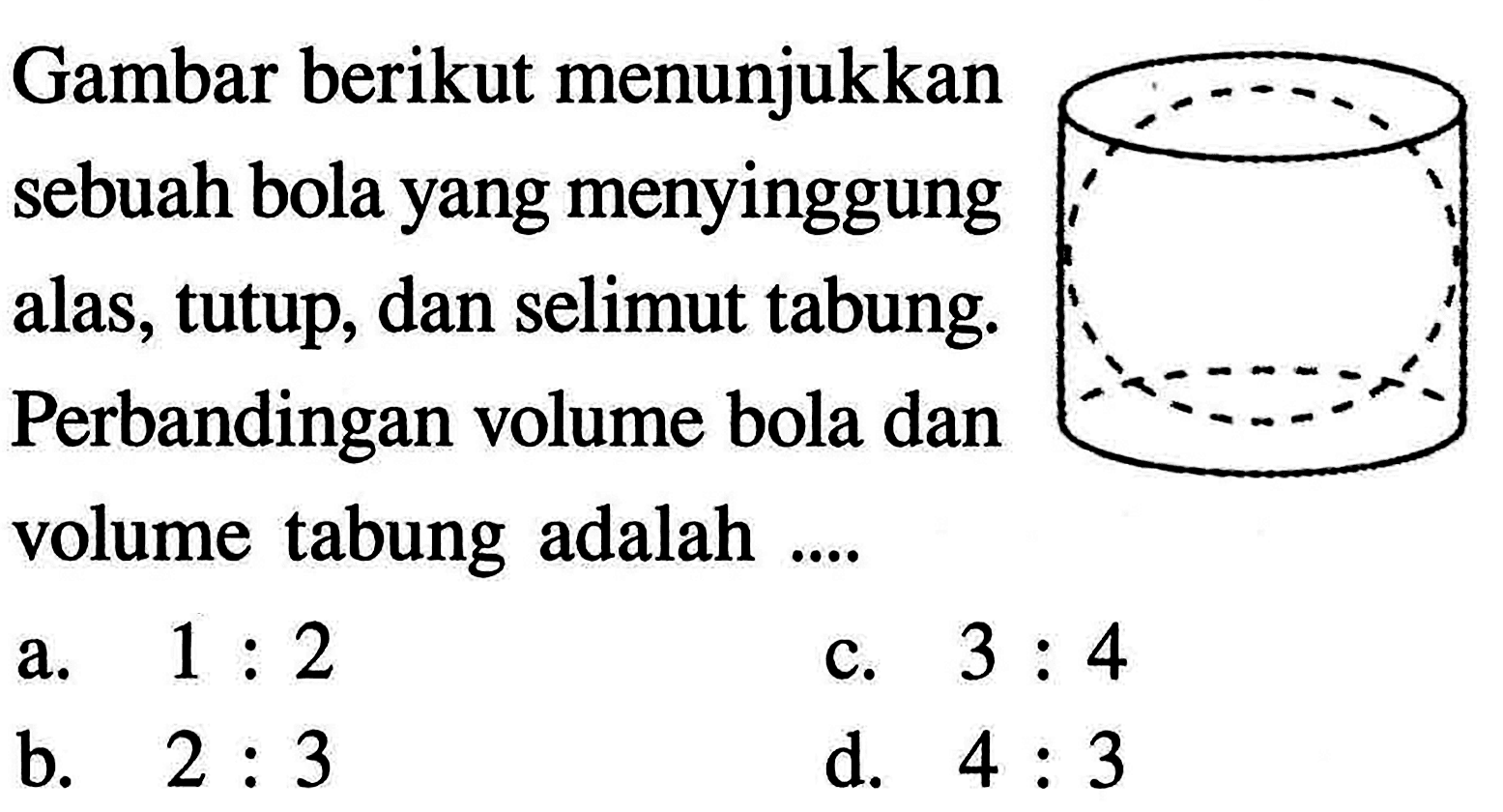 Gambar berikut menunjukkan sebuah bola yang menyinggung alas,tutup, dan selimut tabung. Perbandingan volume bola dan volume tabung adalah  ... . a.  1: 2 c.  3: 4 b.  2: 3 d.  4: 3 