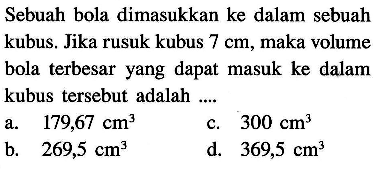 Sebuah bola dimasukkan ke dalam sebuah kubus. Jika rusuk kubus 7 cm, maka volume bola terbesar yang dapat masuk ke dalam kubus tersebut adalah....