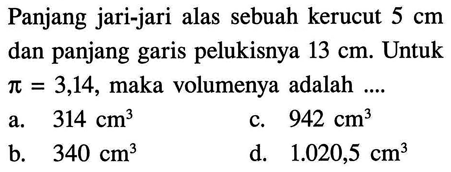 Panjang jari-jari alas sebuah kerucut  5 cm dan panjang garis pelukisnya  13 cm. Untuk  pi=3,14 , maka volumenya adalah  ....