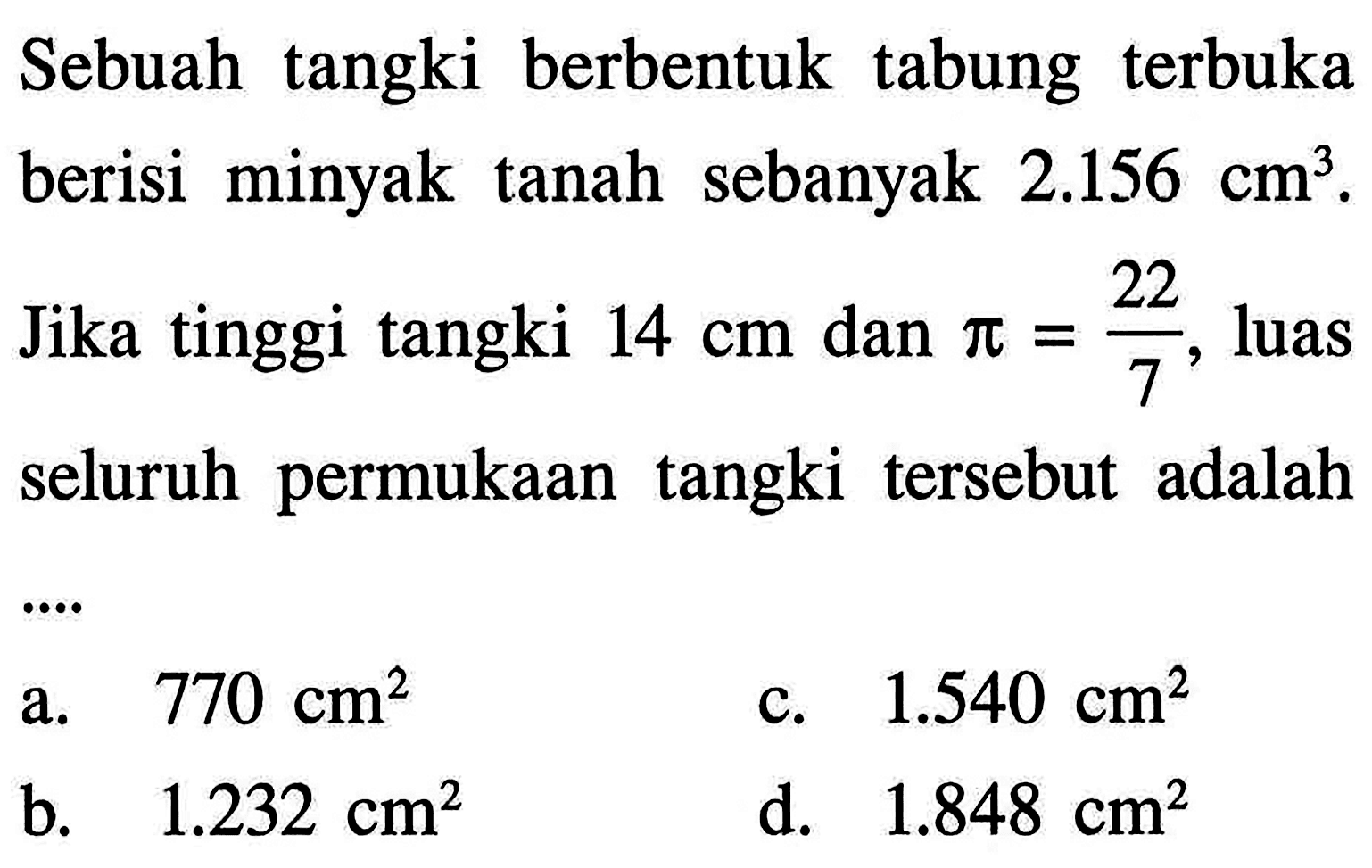 Sebuah tangki berbentuk tabung terbuka berisi minyak tanah sebanyak 2.156 cm^3. Jika tinggi tangki 14 cm dan pi=(22/7), luas seluruh permukaan tangki tersebut adalah