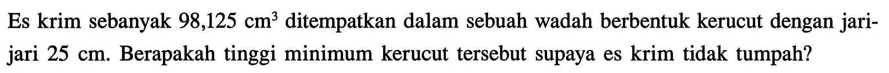 Es krim sebanyak 98,125 cm^3 ditempatkan dalam sebuah wadah berbentuk kerucut dengan jarijari 25 cm. Berapakah tinggi minimum kerucut tersebut supaya es krim tidak tumpah? 