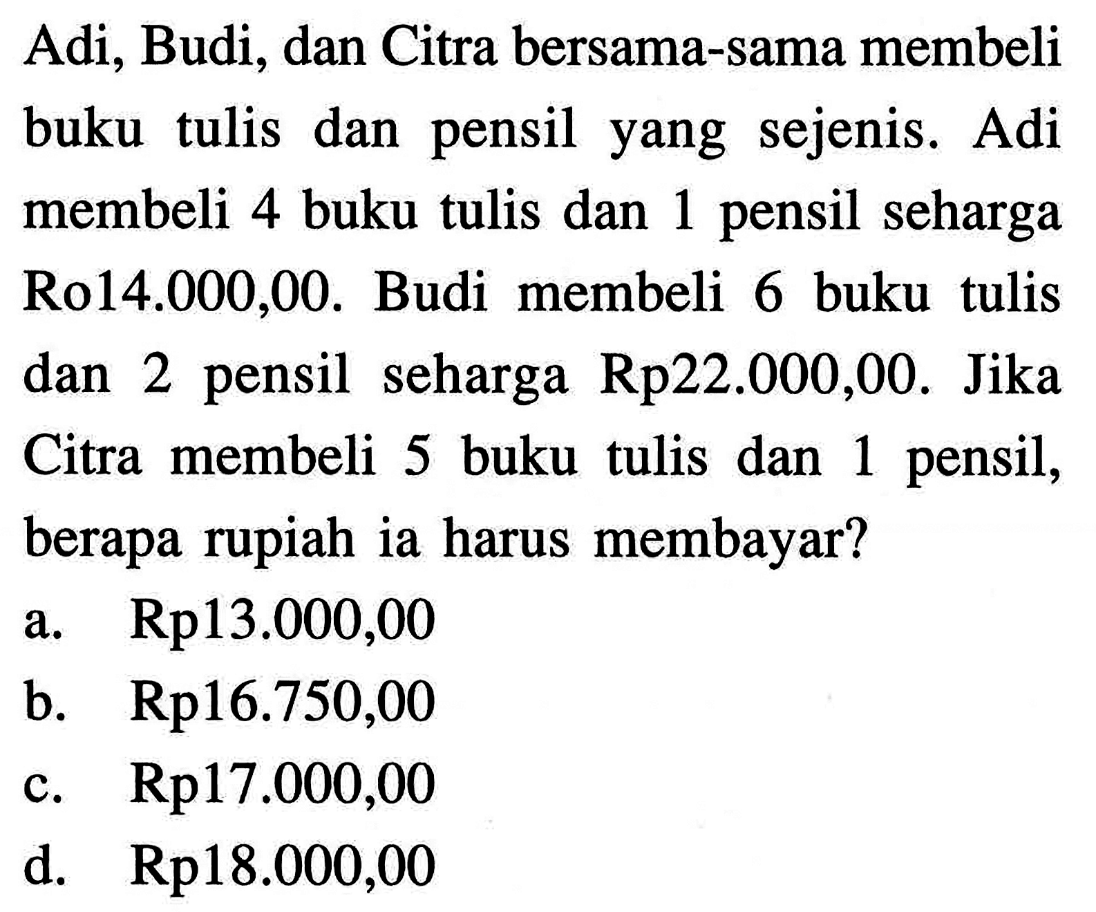 Adi, Budi, dan Citra bersama-sama membeli buku tulis dan pensil yang sejenis. Adi membeli 4 buku tulis dan 1 pensil seharga Rp14.000,00. Budi membeli 6 buku tulis dan 2 pensil seharga Rp22.000,00. Jika Citra membeli 5 buku tulis dan 1 pensil, berapa rupiah ia harus membayar? a. Rp13.000,00 b. Rp16.750,00 c. Rp17.000,00 d. Rp18.000,00