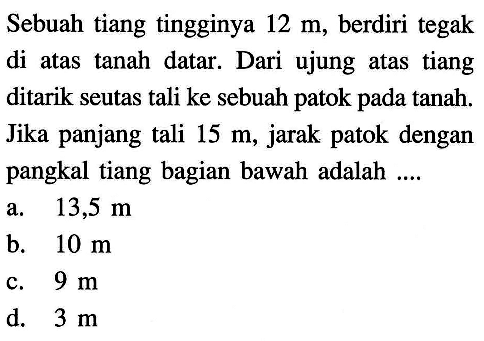 Sebuah tiang tingginya  12 m , berdiri tegak di atas tanah datar. Dari ujung atas tiang ditarik seutas tali ke sebuah patok pada tanah. Jika panjang tali  15 m , jarak patok dengan pangkal tiang bagian bawah adalah ....