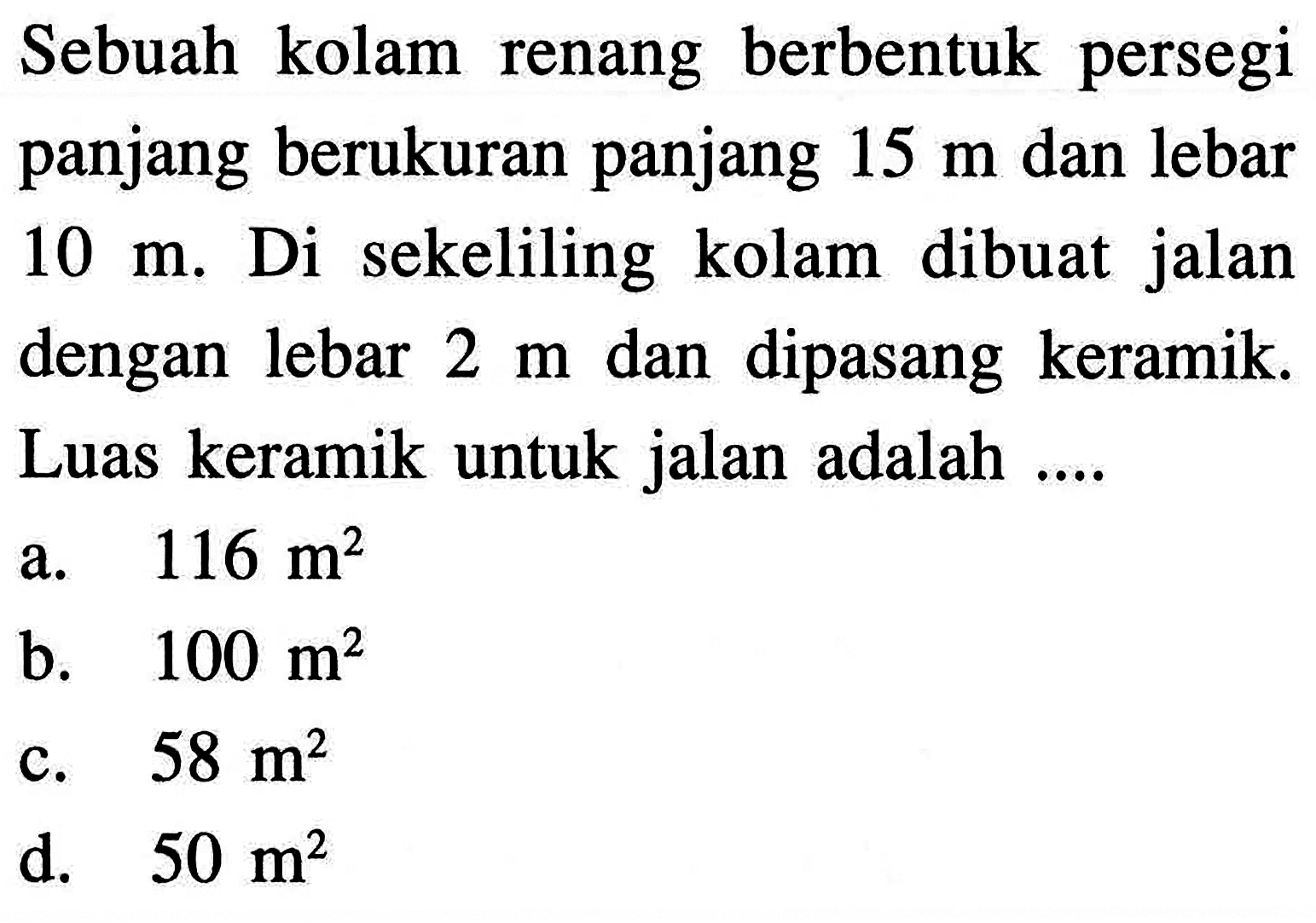 Sebuah kolam renang berbentuk persegi panjang berukuran panjang 15 m dan lebar 10 m. Di sekeliling kolam dibuat jalan dengan lebar 2 m dan dipasang keramik. Luas keramik untuk jalan adalah ....